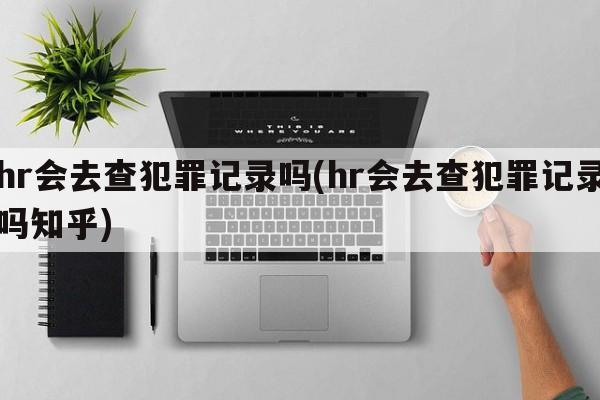 hr会去查犯罪记录吗(hr会去查犯罪记录吗知乎)